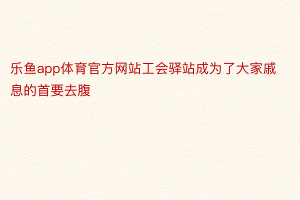 乐鱼app体育官方网站工会驿站成为了大家戚息的首要去腹