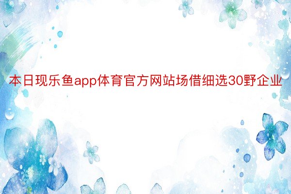 本日现乐鱼app体育官方网站场借细选30野企业