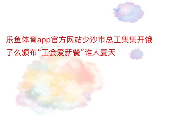 乐鱼体育app官方网站少沙市总工集集开饿了么颁布“工会爱新餐”谁人夏天