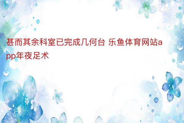 甚而其余科室已完成几何台 乐鱼体育网站app年夜足术