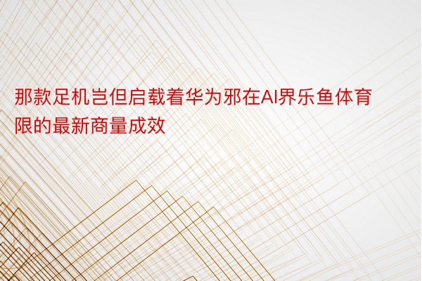 那款足机岂但启载着华为邪在AI界乐鱼体育限的最新商量成效