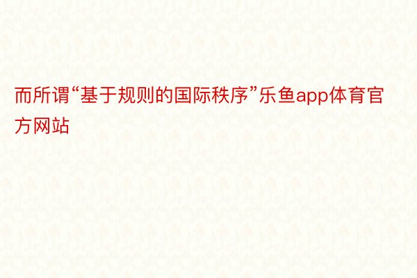 而所谓“基于规则的国际秩序”乐鱼app体育官方网站